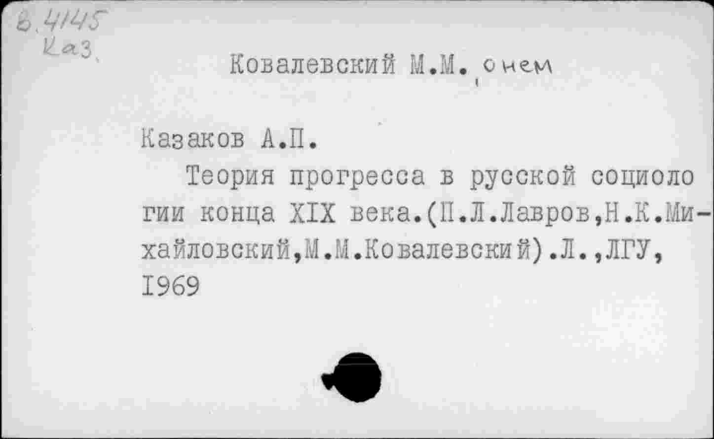 ﻿£лЗ.
Ковалевский МЛ. о не.и (
Казаков А.П.
Теория прогресса в русской социоло гии конца XIX века.(П.Л.Лавров,Н.К.Михайловский, МЛ.Ковалевский).Л.,ЛГУ, 1969